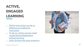 ACTIVE,
ENGAGED
LEARNING
• Online instruction can be as
effective as traditional
instruction
• To do so, online courses need
cooperative/collaborative
(active) learning
• and a strong instructor presence
8
University of Minnesota, 2015
 