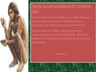 Hacia la computadora de nuestros
días
Con la aparición de Mark 1, en 1944, dejamos
atrás la prehistoria de la computadora y
pasamos a la historia propiamente dicha.
Esta se inicia en 1946, con los primeros
ordenadores de VALVULAS (ENIAC, EDVAC Y
UNIVAC), llamados computadoras de primera
generación.


                 Veamos…
 