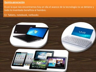 Quinta generación
Es en la que nos encontramos hoy en día el avance de la tecnología no se detiene y
todo lo inventado beneficia al hombre.
EJ: Tablets, notebook, netbooks
 