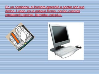 En un comienzo, el hombre aprendió a contar con sus
dedos. Luego, en la antigua Roma, hacían cuentas
empleando piedras, llamadas calculus.
 
