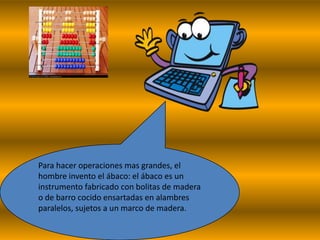 Para hacer operaciones mas grandes, el
hombre invento el ábaco: el ábaco es un
instrumento fabricado con bolitas de madera
o de barro cocido ensartadas en alambres
paralelos, sujetos a un marco de madera.
 