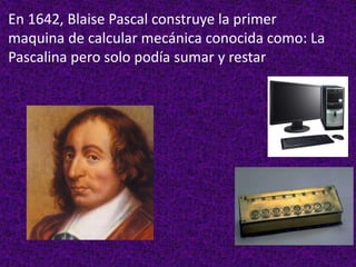 En 1642, Blaise Pascal construye la primer
maquina de calcular mecánica conocida como: La
Pascalina pero solo podía sumar y restar
 