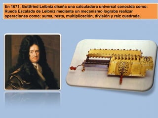 En 1671, Gottfried Leibniz diseña una calculadora universal conocida como:
Rueda Escalada de Leibniz mediante un mecanismo lograba realizar
operaciones como: suma, resta, multiplicación, división y raíz cuadrada.
 