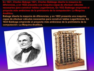 En 1821, Charles Babage 1821, Charles Babbage diseña la maquina de
diferencias, y en 1822 presenta una maquina capaz de efectuar cálculos
necesarios para construir tablas Logarítmicas. En 1833 Babbage emprende el
proyecto más ambicioso de la prehistoria de la computación: La Maquina
Analítica.
Babage diseña la maquina de diferencias, y en 1822 presenta una maquina
capaz de efectuar cálculos necesarios para construir tablas Logarítmicas. En
1833 Babbage emprende el proyecto más ambicioso de la prehistoria de la
computación: La Maquina Analítica.
 