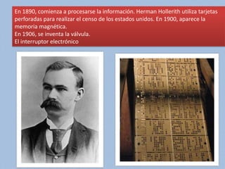 En 1890, comienza a procesarse la información. Herman Hollerith utiliza tarjetas
perforadas para realizar el censo de los estados unidos. En 1900, aparece la
memoria magnética.
En 1906, se inventa la válvula.
El interruptor electrónico
 