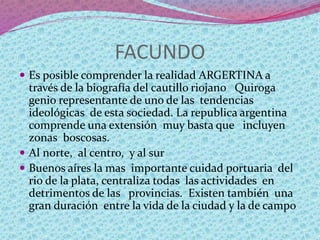 FACUNDO
 Es posible comprender la realidad ARGERTINA a
través de la biografía del cautillo riojano Quiroga
genio representante de uno de las tendencias
ideológicas de esta sociedad. La republica argentina
comprende una extensión muy basta que incluyen
zonas boscosas.
 Al norte, al centro, y al sur
 Buenos aíres la mas importante cuidad portuaria del
rio de la plata, centraliza todas las actividades en
detrimentos de las provincias. Existen también una
gran duración entre la vida de la ciudad y la de campo
 