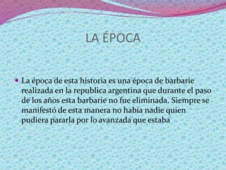 LA ÉPOCA
 La época de esta historia es una época de barbarie
realizada en la republica argentina que durante el paso
de los años esta barbarie no fue eliminada. Siempre se
manifestó de esta manera no había nadie quien
pudiera pararla por lo avanzada que estaba
 