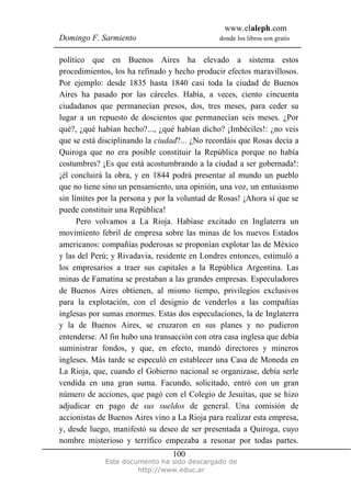 www.elaleph.com
Domingo F. Sarmiento                           donde los libros son gratis


político que en Buenos Aires ha elevado a sistema estos
procedimientos, los ha refinado y hecho producir efectos maravillosos.
Por ejemplo: desde 1835 hasta 1840 casi toda la ciudad de Buenos
Aires ha pasado por las cárceles. Había, a veces, ciento cincuenta
ciudadanos que permanecían presos, dos, tres meses, para ceder su
lugar a un repuesto de doscientos que permanecían seis meses. ¿Por
qué?, ¿qué habían hecho?..., ¿qué habían dicho? ¡Imbéciles!: ¿no veis
que se está disciplinando la ciudad?... ¿No recordáis que Rosas decía a
Quiroga que no era posible constituir la República porque no había
costumbres? ¡Es que está acostumbrando a la ciudad a ser gobernada!:
¡él concluirá la obra, y en 1844 podrá presentar al mundo un pueblo
que no tiene sino un pensamiento, una opinión, una voz, un entusiasmo
sin límites por la persona y por la voluntad de Rosas! ¡Ahora sí que se
puede constituir una República!
      Pero volvamos a La Rioja. Habíase excitado en Inglaterra un
movimiento febril de empresa sobre las minas de los nuevos Estados
americanos: compañías poderosas se proponían explotar las de México
y las del Perú; y Rivadavia, residente en Londres entonces, estimuló a
los empresarios a traer sus capitales a la República Argentina. Las
minas de Famatina se prestaban a las grandes empresas. Especuladores
de Buenos Aires obtienen, al mismo tiempo, privilegios exclusivos
para la explotación, con el designio de venderlos a las compañías
inglesas por sumas enormes. Estas dos especulaciones, la de Inglaterra
y la de Buenos Aires, se cruzaron en sus planes y no pudieron
entenderse. Al fin hubo una transacción con otra casa inglesa que debía
suministrar fondos, y que, en efecto, mandó directores y mineros
ingleses. Más tarde se especuló en establecer una Casa de Moneda en
La Rioja, que, cuando el Gobierno nacional se organizase, debía serle
vendida en una gran suma. Facundo, solicitado, entró con un gran
número de acciones, que pagó con el Colegio de Jesuitas, que se hizo
adjudicar en pago de sus sueldos de general. Una comisión de
accionistas de Buenos Aires vino a La Rioja para realizar esta empresa,
y, desde luego, manifestó su deseo de ser presentada a Quiroga, cuyo
nombre misterioso y terrífico empezaba a resonar por todas partes.
                                 100
             Este documento ha sido descargado de
                      http://www.educ.ar
 