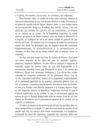 www.elaleph.com
Facundo                                           donde los libros son gratis


y la gloria, los triunfos y los reveses, las revueltas y las sediciones.
      Pero Buenos Aires, en medio de todos estos vaivenes, muestra la
fuerza revolucionaria de que está dotada. Bolívar es todo, Venezuela es
la peana de aquella colosal figura; Buenos Aires es una ciudad entera
de revolucionarios. Belgrano, Rondeau, San Martín, Alvear y los cien
generales que mandan sus ejércitos son sus instrumentos, sus brazos,
no su cabeza, ni su cuerpo. En la República Argentina no puede
decirse: «el general tal libertó el país», sino «la Junta, el Directorio, el
Congreso, el Gobierno de tal o tal época mandó al general tal que
hiciese tal cosa». El contacto con los europeos de todas las naciones es
mayor aún desde los principios, que en ninguna parte del continente
hispanoamericano: la desespañolización y la europeificación se
efectúan en diez años de un modo radical sólo en Buenos Aires, se
entiende.
      No hay más que tomar una lista de vecinos de Buenos Aires para
ver cómo abundan en los hijos del país los apellidos ingleses,
franceses, alemanes, italianos. El año 1820 se empieza a organizar la
sociedad, según las nuevas ideas de que está impregnada, y el
movimiento continúa hasta que Rivadavia se pone a la cabeza del
Gobierno. Hasta este momento, Rodríguez y Las Heras han estado
echando los cimientos ordinarios de los gobiernos libres. Ley de
olvido, seguridad individual, respeto de la propiedad, responsabilidad
de la autoridad, equilibrio de los poderes, educación pública; todo, en
fin, se cimenta y constituye pacíficamente. Rivadavia viene de Europa,
se trae a la Europa; más todavía, desprecia a la Europa; Buenos Aires
(y, por supuesto, decían, la República Argentina) realizará lo que la
Francia republicana no ha podido, lo que la aristocracia inglesa no
quiere, lo que la Europa despotizada echa de menos. Esta no era una
ilusión de Rivadavia, era el pensamiento general de la ciudad, era su
espíritu, su tendencia.
      El más o el menos en las pretensiones dividía los partidos, pero no
ideas antagonistas en el fondo. ¿Y qué otra cosa había de suceder en un
pueblo que sólo en catorce años había escarmentado a la Inglaterra,
correteado la mitad del continente, equipado diez ejércitos, dado cien
                                     111
              Este documento ha sido descargado de
                       http://www.educ.ar
 