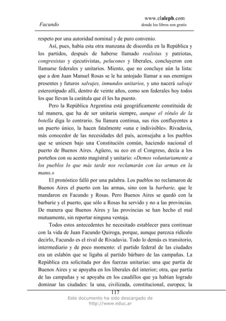 www.elaleph.com
Facundo                                         donde los libros son gratis


respeto por una autoridad nominal y de puro convenio.
     Así, pues, había esta otra manzana de discordia en la República y
los partidos, después de haberse llamado realistas y patriotas,
congresistas y ejecutivistas, pelucones y liberales, concluyeron con
llamarse federales y unitarios. Miento, que no concluye aún la lista:
que a don Juan Manuel Rosas se le ha antojado llamar a sus enemigos
presentes y futuros salvajes, inmundos unitarios, y uno nacerá salvaje
estereotipado allí, dentro de veinte años, como son federales hoy todos
los que llevan la carátula que él les ha puesto.
     Pero la República Argentina está geográficamente constituida de
tal manera, que ha de ser unitaria siempre, aunque el rótulo de la
botella diga lo contrario. Su llanura continua, sus ríos confluyentes a
un puerto único, la hacen fatalmente «una e indivisible». Rivadavia,
más conocedor de las necesidades del país, aconsejaba a los pueblos
que se uniesen bajo una Constitución común, haciendo nacional el
puerto de Buenos Aires. Agüero, su eco en el Congreso, decía a los
porteños con su acento magistral y unitario: «Demos voluntariamente a
los pueblos lo que más tarde nos reclamarán con las armas en la
mano.»
     El pronóstico falló por una palabra. Los pueblos no reclamaron de
Buenos Aires el puerto con las armas, sino con la barbarie, que le
mandaron en Facundo y Rosas. Pero Buenos Aires se quedó con la
barbarie y el puerto, que sólo a Rosas ha servido y no a las provincias.
De manera que Buenos Aires y las provincias se han hecho el mal
mutuamente, sin reportar ninguna ventaja.
     Todos estos antecedentes he necesitado establecer para continuar
con la vida de Juan Facundo Quiroga, porque, aunque parezca ridículo
decirlo, Facundo es el rival de Rivadavia. Todo lo demás es transitorio,
intermediario y de poco momento: el partido federal de las ciudades
era un eslabón que se ligaba al partido bárbaro de las campañas. La
República era solicitada por dos fuerzas unitarias: una que partía de
Buenos Aires y se apoyaba en los liberales del interior; otra, que partía
de las campañas y se apoyaba en los caudillos que ya habían logrado
dominar las ciudades: la una, civilizada, constitucional, europea; la
                                    117
              Este documento ha sido descargado de
                       http://www.educ.ar
 