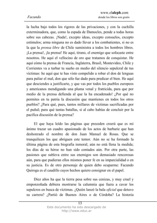 www.elaleph.com
Facundo                                         donde los libros son gratis


la lucha bajo todos los rigores de las privaciones, y con la cuchilla
exterminadora, que, como la espada de Damocles, pende a todas horas
sobre sus cabezas. ¡Nada!, excepto ideas, excepto consuelos, excepto
estímulos; arma ninguna no es dado llevar a los combatientes, si no es
la que la prensa libre de Chile suministra a todos los hombres libres.
¡La prensa!, ¡la prensa! He aquí, tirano, el enemigo que sofocaste entre
nosotros. He aquí el vellocino de oro que tratamos de conquistar. He
aquí cómo la prensa de Francia, Inglaterra, Brasil, Montevideo, Chile y
Corrientes va a turbar tu sueño en medio del silencio sepulcral de tus
víctimas: he aquí que te has visto compelido a robar el don de lenguas
para paliar el mal, don que sólo fue dado para predicar el bien. He aquí
que desciendes a justificarte, y que vas por todos los pueblos europeos
y americanos mendigando una pluma venal y fratricida, para que por
medio de la prensa defienda al que la ha encadenado! ¿Por qué no
permites en tu patria la discusión que mantienes en todos los otros
pueblos? ¿Para qué, pues, tantos millares de víctimas sacrificadas por
el puñal; para qué tantas batallas, si al cabo habías de concluir por la
pacífica discusión de la prensa?

     El que haya leído las páginas que preceden creerá que es mi
ánimo trazar un cuadro apasionado de los actos de barbarie que han
deshonrado el nombre de don Juan Manuel de Rosas. Que se
tranquilicen los que abriguen este temor. Aún no se ha formado la
última página de esta biografía inmoral; aún no está llena la medida;
los días de su héroe no han sido contados aún. Por otra parte, las
pasiones que subleva entre sus enemigos son demasiado rencorosas
aún, para que pudieran ellos mismos poner fe en su imparcialidad o en
su justicia. Es de otro personaje de quien debo ocuparme: Facundo
Quiroga es el caudillo cuyos hechos quiero consignar en el papel.

     Diez años ha que la tierra pesa sobre sus cenizas, y muy cruel y
emponzoñada debiera mostrarse la calumnia que fuera a cavar los
sepulcros en busca de víctimas. ¿Quién lanzó la bala oficial que detuvo
su carrera? ¿Partió de Buenos Aires o de Córdoba? La historia

                                  13
             Este documento ha sido descargado de
                      http://www.educ.ar
 