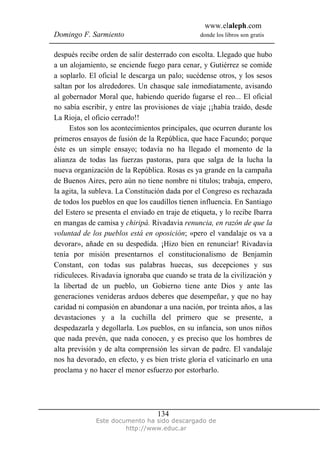 www.elaleph.com
Domingo F. Sarmiento                             donde los libros son gratis


después recibe orden de salir desterrado con escolta. Llegado que hubo
a un alojamiento, se enciende fuego para cenar, y Gutiérrez se comide
a soplarlo. El oficial le descarga un palo; sucédense otros, y los sesos
saltan por los alrededores. Un chasque sale inmediatamente, avisando
al gobernador Moral que, habiendo querido fugarse el reo... El oficial
no sabía escribir, y entre las provisiones de viaje ¡¡había traído, desde
La Rioja, el oficio cerrado!!
     Estos son los acontecimientos principales, que ocurren durante los
primeros ensayos de fusión de la República, que hace Facundo; porque
éste es un simple ensayo; todavía no ha llegado el momento de la
alianza de todas las fuerzas pastoras, para que salga de la lucha la
nueva organización de la República. Rosas es ya grande en la campaña
de Buenos Aires, pero aún no tiene nombre ni títulos; trabaja, empero,
la agita, la subleva. La Constitución dada por el Congreso es rechazada
de todos los pueblos en que los caudillos tienen influencia. En Santiago
del Estero se presenta el enviado en traje de etiqueta, y lo recibe Ibarra
en mangas de camisa y chiripá. Rivadavia renuncia, en razón de que la
voluntad de los pueblos está en oposición; «pero el vandalaje os va a
devorar», añade en su despedida. ¡Hizo bien en renunciar! Rivadavia
tenía por misión presentarnos el constitucionalismo de Benjamín
Constant, con todas sus palabras huecas, sus decepciones y sus
ridiculeces. Rivadavia ignoraba que cuando se trata de la civilización y
la libertad de un pueblo, un Gobierno tiene ante Dios y ante las
generaciones venideras arduos deberes que desempeñar, y que no hay
caridad ni compasión en abandonar a una nación, por treinta años, a las
devastaciones y a la cuchilla del primero que se presente, a
despedazarla y degollarla. Los pueblos, en su infancia, son unos niños
que nada prevén, que nada conocen, y es preciso que los hombres de
alta previsión y de alta comprensión les sirvan de padre. El vandalaje
nos ha devorado, en efecto, y es bien triste gloria el vaticinarlo en una
proclama y no hacer el menor esfuerzo por estorbarlo.




                                   134
              Este documento ha sido descargado de
                       http://www.educ.ar
 