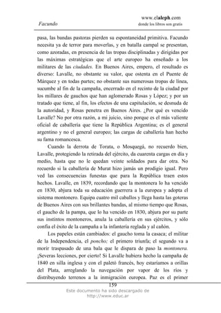 www.elaleph.com
Facundo                                          donde los libros son gratis


pasa, las bandas pastoras pierden su espontaneidad primitiva. Facundo
necesita ya de terror para moverlas, y en batalla campal se presentan,
como azoradas, en presencia de las tropas disciplinadas y dirigidas por
las máximas estratégicas que el arte europeo ha enseñado a los
militares de las ciudades. En Buenos Aires, empero, el resultado es
diverso: Lavalle, no obstante su valor, que ostenta en el Puente de
Márquez y en todas partes; no obstante sus numerosas tropas de línea,
sucumbe al fin de la campaña, encerrado en el recinto de la ciudad por
los millares de gauchos que han aglomerado Rosas y López; y por un
tratado que tiene, al fin, los efectos de una capitulación, se desnuda de
la autoridad, y Rosas penetra en Buenos Aires. ¿Por qué es vencido
Lavalle? No por otra razón, a mi juicio, sino porque es el más valiente
oficial de caballería que tiene la República Argentina; es el general
argentino y no el general europeo; las cargas de caballería han hecho
su fama romancesca.
      Cuando la derrota de Torata, o Mosquegá, no recuerdo bien,
Lavalle, protegiendo la retirada del ejército, da cuarenta cargas en día y
medio, hasta que no le quedan veinte soldados para dar otra. No
recuerdo si la caballería de Murat hizo jamás un prodigio igual. Pero
ved las consecuencias funestas que para la República traen estos
hechos. Lavalle, en 1839, recordando que la montonera lo ha vencido
en 1830, abjura toda su educación guerrera a la europea y adopta el
sistema montonero. Equipa cuatro mil caballos y llega hasta las goteras
de Buenos Aires con sus brillantes bandas, al mismo tiempo que Rosas,
el gaucho de la pampa, que lo ha vencido en 1830, abjura por su parte
sus instintos montoneros, anula la caballería en sus ejércitos, y sólo
confía el éxito de la campaña a la infantería reglada y al cañón.
      Los papeles están cambiados: el gaucho toma la casaca; el militar
de la Independencia, el poncho; el primero triunfa; el segundo va a
morir traspasado de una bala que le dispara de paso la montonera.
¡Severas lecciones, por cierto! Si Lavalle hubiera hecho la campaña de
1840 en silla inglesa y con el paletó francés, hoy estaríamos a orillas
del Plata, arreglando la navegación por vapor de los ríos y
distribuyendo terrenos a la inmigración europea. Paz es el primer
                                    159
              Este documento ha sido descargado de
                       http://www.educ.ar
 