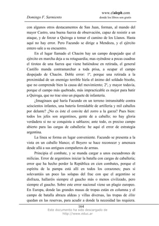 www.elaleph.com
Domingo F. Sarmiento                             donde los libros son gratis


con algunos otros destacamentos de San Juan, forman, al mando del
mayor Castro, una buena fuerza de observación, capaz de resistir a un
ataque, y de forzar a Quiroga a tomar el camino de los Llanos. Hasta
aquí no hay error. Pero Facundo se dirige a Mendoza, y el ejército
entero sale a su encuentro.
      En el lugar llamado el Chacón hay un campo despejado que el
ejército en marcha deja a su retaguardia; mas oyéndose a pocas cuadras
el tiroteo de una fuerza que viene batiéndose en retirada, el general
Castillo manda contramarchar a toda prisa, a ocupar el campo
despejado de Chacón. Doble error: 1º, porque una retirada a la
proximidad de un enemigo terrible hiela el ánimo del soldado bisoño,
que no comprende bien la causa del movimiento; 2º, y mayor todavía,
porque el campo más quebrado, más impracticable es mejor para batir
a Quiroga, que no trae sino un piquete de infantería.
      ¿Imaginaos qué haría Facundo en un terreno intransitable contra
seiscientos infantes, una batería formidable de artillería y mil caballos
por delante? ¿No es éste el convite del zorro a la garza? Pues bien:
todos los jefes son argentinos, gente de a caballo; no hay gloria
verdadera si no se conquista a sablazos; ante todo, es preciso campo
abierto para las cargas de caballería: he aquí el error de estrategia
argentina.
      La línea se forma en lugar conveniente. Facundo se presenta a la
vista en un caballo blanco; el Boyero se hace reconocer y amenaza
desde allá a sus antiguos compañeros de armas.
      Principia el combate, y se manda cargar a unos escuadrones de
milicias. Error de argentinos iniciar la batalla con cargas de caballería;
error que ha hecho perder la República en cien combates, porque el
espíritu de la pampa está allí en todos los corazones; pues si
solevantáis un poco las solapas del frac con que el argentino se
disfraza, hallaréis siempre el gaucho más o menos civilizado, pero
siempre el gaucho. Sobre este error nacional viene un plagio europeo.
En Europa, donde las grandes masas de tropas están en columna y el
campo de batalla abraza aldeas y villas diversas, las tropas de élite
quedan en las reservas, para acudir a donde la necesidad las requiera.
                                   164
              Este documento ha sido descargado de
                       http://www.educ.ar
 