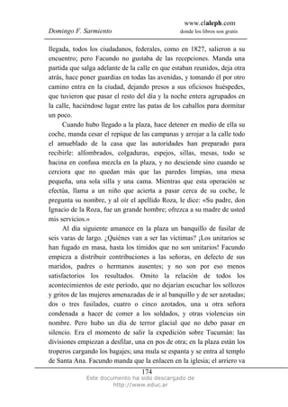 www.elaleph.com
Domingo F. Sarmiento                            donde los libros son gratis


llegada, todos los ciudadanos, federales, como en 1827, salieron a su
encuentro; pero Facundo no gustaba de las recepciones. Manda una
partida que salga adelante de la calle en que estaban reunidos, deja otra
atrás, hace poner guardias en todas las avenidas, y tomando él por otro
camino entra en la ciudad, dejando presos a sus oficiosos huéspedes,
que tuvieron que pasar el resto del día y la noche entera agrupados en
la calle, haciéndose lugar entre las patas de los caballos para dormitar
un poco.
      Cuando hubo llegado a la plaza, hace detener en medio de ella su
coche, manda cesar el repique de las campanas y arrojar a la calle todo
el amueblado de la casa que las autoridades han preparado para
recibirle: alfombrados, colgaduras, espejos, sillas, mesas, todo se
hacina en confusa mezcla en la plaza, y no desciende sino cuando se
cerciora que no quedan más que las paredes limpias, una mesa
pequeña, una sola silla y una cama. Mientras que esta operación se
efectúa, llama a un niño que acierta a pasar cerca de su coche, le
pregunta su nombre, y al oír el apellido Roza, le dice: «Su padre, don
Ignacio de la Roza, fue un grande hombre; ofrezca a su madre de usted
mis servicios.»
      Al día siguiente amanece en la plaza un banquillo de fusilar de
seis varas de largo. ¿Quiénes van a ser las víctimas? ¡Los unitarios se
han fugado en masa, hasta los tímidos que no son unitarios! Facundo
empieza a distribuir contribuciones a las señoras, en defecto de sus
maridos, padres o hermanos ausentes; y no son por eso menos
satisfactorios los resultados. Omito la relación de todos los
acontecimientos de este período, que no dejarían escuchar los sollozos
y gritos de las mujeres amenazadas de ir al banquillo y de ser azotadas;
dos o tres fusilados, cuatro o cinco azotados, una u otra señora
condenada a hacer de comer a los soldados, y otras violencias sin
nombre. Pero hubo un día de terror glacial que no debo pasar en
silencio. Era el momento de salir la expedición sobre Tucumán: las
divisiones empiezan a desfilar, una en pos de otra; en la plaza están los
troperos cargando los bagajes; una mula se espanta y se entra al templo
de Santa Ana. Facundo manda que la enlacen en la iglesia; el arriero va
                                  174
              Este documento ha sido descargado de
                       http://www.educ.ar
 