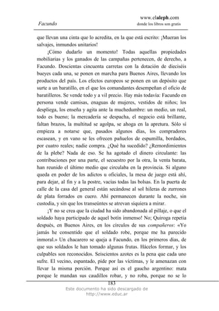 www.elaleph.com
Facundo                                          donde los libros son gratis


que llevan una cinta que lo acredita, en la que está escrito: ¡Mueran los
salvajes, inmundos unitarios!
     ¡Cómo dudarlo un momento! Todas aquellas propiedades
mobiliarias y los ganados de las campañas pertenecen, de derecho, a
Facundo. Doscientas cincuenta carretas con la dotación de dieciséis
bueyes cada una, se ponen en marcha para Buenos Aires, llevando los
productos del país. Los efectos europeos se ponen en un depósito que
surte a un baratillo, en el que los comandantes desempeñan el oficio de
baratilleros. Se vende todo y a vil precio. Hay más todavía: Facundo en
persona vende camisas, enaguas de mujeres, vestidos de niños; los
despliega, los enseña y agita ante la muchedumbre: un medio, un real,
todo es bueno; la mercadería se despacha, el negocio está brillante,
faltan brazos, la multitud se agolpa, se ahoga en la apretura. Sólo sí
empieza a notarse que, pasados algunos días, los compradores
escasean, y en vano se les ofrecen pañuelos de espumilla, bordados,
por cuatro reales; nadie compra. ¿Qué ha sucedido? ¿Remordimientos
de la plebe? Nada de eso. Se ha agotado el dinero circulante: las
contribuciones por una parte, el secuestro por la otra, la venta barata,
han reunido el último medio que circulaba en la provincia. Si alguno
queda en poder de los adictos u oficiales, la mesa de juego está ahí,
para dejar, al fin y a la postre, vacías todas las bolsas. En la puerta de
calle de la casa del general están secándose al sol hileras de zurrones
de plata forrados en cuero. Ahí permanecen durante la noche, sin
custodia, y sin que los transeúntes se atrevan siquiera a mirar.
     ¡Y no se crea que la ciudad ha sido abandonada al pillaje, o que el
soldado haya participado de aquel botín inmenso! No; Quiroga repetía
después, en Buenos Aires, en los círculos de sus compañeros: «Yo
jamás he consentido que el soldado robe, porque me ha parecido
inmoral.» Un chacarero se queja a Facundo, en los primeros días, de
que sus soldados le han tomado algunas frutas. Hácelos formar, y los
culpables son reconocidos. Seiscientos azotes es la pena que cada uno
sufre. El vecino, espantado, pide por las víctimas, y le amenazan con
llevar la misma porción. Porque así es el gaucho argentino: mata
porque le mandan sus caudillos robar, y no roba, porque no se lo
                                    183
              Este documento ha sido descargado de
                       http://www.educ.ar
 