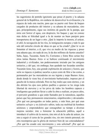 www.elaleph.com
Domingo F. Sarmiento                             donde los libros son gratis


las sugestiones de porteño ignorante que posee el puerto y la aduana
general de la República, sin cuidarse de desenvolver la civilización y la
riqueza de toda esta nación, para que su puerto esté lleno de buques
cargados de productos del interior y su aduana de mercaderías, sino
que, principalmente, sigue sus instintos de gaucho de la pampa, que
mira con horror el agua, con desprecio, los buques y que no conoce
más dicha ni felicidad igual a la de montar un buen parejero para
transportarse de un lugar a otro. ¿Qué le importa la morera, el azúcar,
el añil, la navegación de los ríos, la inmigración europea y todo lo que
sale del estrecho círculo de ideas en que se ha criado? ¿Qué le va en
fomentar el interior, a él, que vive en medio de las riquezas y posee
una aduana que, sin nada de eso, le da dos millones de fuertes anuales?
Salta, Jujuy, Tucumán, Santa Fe, Corrientes y Entre Ríos serían hoy
otras tantas Buenos Aires si se hubiese continuado el movimiento
industrial y civilizador, tan poderosamente iniciado por los antiguos
unitarios, y del que, sin embargo, han quedado tan fecundas semillas.
Tucumán tiene, hoy, una grande explotación de azúcares y licores, que
sería su riqueza si pudiese sacarlos a poco costo de flete a las costas, a
permutarlos por las mercaderías en esa ingrata y torpe Buenos Aires,
desde donde le viene hoy el movimiento barbarizador, impreso por el
gaucho de la marca colorada. Pero no hay males que sean eternos, y un
día abrirán los ojos esos pobres pueblos a quienes se les niega toda
libertad de moverse y se les priva de todos los hombres capaces e
inteligentes que podrían llevar a cabo la obra a realizar, en pocos años,
el porvenir grandioso a que están llamados por la naturaleza, aquellos
países que hoy permanecen estacionarios, empobrecidos y devastados.
¿Por qué son perseguidos en todas partes, o más bien, por qué eran
unitarios salvajes y no federales sabios, toda esa multitud de hombres
animosos y emprendedores que consagraban su tiempo a diversas
mejoras sociales: éste a fomentar la educación pública, aquél a
introducir el cultivo de la morera, éste otro al de la caña de azúcar, ése
otro a seguir el curso de los grandes ríos, sin otro interés personal, sin
otra recompensa que la gloria de merecer bien de sus conciudadanos?
¿Por qué ha cesado este movimiento y esta solicitud? ¿Por qué no
                                   188
              Este documento ha sido descargado de
                       http://www.educ.ar
 