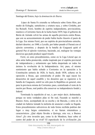 www.elaleph.com
Domingo F. Sarmiento                            donde los libros son gratis


Santiago del Estero, bajo la dominación de Ibarra.

      López de Santa Fe extendía su influencia sobre Entre Ríos, por
medio de Echagüe, santafecino y criatura suya, y sobre Córdoba, por
los Reinafé. Ferré, hombre de espíritu independiente, provincialista,
mantuvo a Corrientes fuera de la lucha hasta 1839; bajo el gobierno de
Berón de Astrada volvió las armas de aquella provincia contra Rosas,
que con su acrecentamiento de poder había hecho ilusorio el pacto de
la Liga. Ese mismo Ferré, por ese espíritu de provincialismo estrecho,
declaró desertor, en 1840, a Lavalle, por haber pasado el Paraná con el
ejército correntino; y después de la batalla de Caaguazú quitó el
general Paz el ejército victorioso, haciendo, así, malograr las ventajas
decisivas que pudo producir aquel triunfo.
     Ferré, en estos procedimientos, como en la Liga Litoral que en
años atrás había promovido, estaba inspirado por el espíritu provincial
de independencia y aislamiento que había despertado en todos los
ánimos la revolución de la Independencia. Así, pues, el mismo
sentimiento que había echado a Corrientes en la oposición a la
Constitución unitaria de 1826, le hacía, desde 1838, echarse en la
oposición a Rosas, que centralizaba el poder. De aquí nacen los
desaciertos de aquel caudillo y los desastres que se siguieron a la
batalla de Caaguazú, estéril no sólo para la República en general, sino
para la provincia misma de Corrientes; pues, centralizado el resto de la
nación por Rosas, mal podría ella conservar su independencia feudal y
federal.
     Terminada la expedición al sur, o, por mejor decir, desbaratada,
porque no tenía verdadero plan ni fin real, Facundo se marchó a
Buenos Aires, acompañado de su escolta y de Barcala, y entra en la
ciudad sin haberse tomado la molestia de anunciar a nadie su llegada.
Estos procedimientos subversivos de toda forma recibida podrían dar
lugar a muy largos comentarios, si no fueran sistemáticos y
característicos. ¿Qué objeto llevaba a Quiroga, esta vez, a Buenos
Aires? ¿Es otra invasión que, como la de Mendoza, hace sobre el
centro del poder de su rival? El espectáculo de la civilización ¿ha
                                  198
             Este documento ha sido descargado de
                      http://www.educ.ar
 
