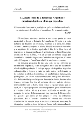 www.elaleph.com
Facundo                                          donde los libros son gratis




       1. Aspecto físico de la República Argentina y
         caracteres, hábitos e ideas que engendra.

L'étendue des Pampas est si prodigieuse, qu'au nord elles sont bornées
  par des bosquets de palmiers, et au midi par des neiges éternelles.
                                                                HEAD

      El continente americano termina al sur en una punta, en cuya
extremidad se forma el Estrecho de Magallanes. Al oeste, y a corta
distancia del Pacífico, se extienden, paralelos a la costa, los Andes
chilenos. La tierra que queda al oriente de aquella cadena de montañas
y al occidente del Atlántico, siguiendo el Río de la Plata hacia el
interior por el Uruguay arriba, es el territorio que se llamó Provincias
Unidas del Río de la Plata, y en el que aún se derrama sangre por
denominarlo República Argentina o Confederación Argentina. Al norte
están el Paraguay, el Gran Chaco y Bolivia, sus límites presuntos.
      La inmensa extensión de país que está en sus extremos es
enteramente despoblada, y ríos navegables posee que no ha surcado
aún el frágil barquichuelo. El mal que aqueja a la República Argentina
es la extensión: el desierto la rodea por todas partes, y se le insinúa en
las entrañas; la soledad, el despoblado sin una habitación humana, son,
por lo general, los límites incuestionables entre unas y otras provincias.
Allí, la inmensidad por todas partes: inmensa la llanura, inmensos los
bosques, inmensos los ríos, el horizonte siempre incierto, siempre
confundiéndose con la tierra, entre celajes y vapores tenues, que no
dejan, en la lejana perspectiva, señalar el punto en que el mundo acaba
y principia el cielo. Al sur y al norte, acéchanla los salvajes, que
aguardan las noches de luna para caer, cual enjambre de hienas, sobre
los ganados que pacen en los campos y sobre las indefensas
poblaciones. En la solitaria caravana de carretas que atraviesa
pesadamente las pampas, y que se detiene a reposar por momentos, la
tripulación, reunida en torno del escaso fuego, vuelve maquinalmente
                                   21
              Este documento ha sido descargado de
                       http://www.educ.ar
 