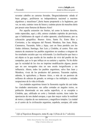 www.elaleph.com
Facundo                                           donde los libros son gratis


reventar caballos en carreras forzadas. Desgraciadamente -añade el
buen gringo-, prefirieron su independencia nacional a nuestros
algodones y muselinas»1.¡Sería bueno proponerle a la Inglaterra, por
ver, no más, cuántas varas de lienzo y cuántas piezas de muselina daría
por poseer estas llanuras de Buenos Aires!
     Por aquella extensión sin límites, tal como la hemos descrito,
están esparcidas, aquí y allá, catorce ciudades capitales de provincia,
que si hubiéramos de seguir el orden aparente, clasificáramos, por su
colocación geográfica: Buenos Aires, Santa Fe, Entre Ríos y
Corrientes, a las márgenes del Paraná; Mendoza, San Juan, Rioja,
Catamarca, Tucumán, Salta y Jujuy, casi en línea paralela con los
Andes chilenos; Santiago, San Luis y Córdoba, al centro. Pero esta
manera de enumerar los pueblos argentinos no conduce a ninguno de
los resultados sociales que voy solicitando. La clasificación que hace a
mi objeto es la que resulta de los medios de vivir del pueblo de las
campañas, que es lo que influye en su carácter y espíritu. Ya he dicho
que la vecindad de los ríos no imprime modificación alguna, puesto
que no son navegados sino en una escala insignificante y sin
influencia. Ahora, todos los pueblos argentinos, salvo San Juan y
Mendoza, viven de los productos del pastoreo; Tucumán explota,
además, la agricultura; y Buenos Aires, a más de un pastoreo de
millones de cabezas de ganado, se entrega a las múltiples y variadas
ocupaciones de la vida civilizada.
     Las ciudades argentinas tienen la fisonomía regular de casi todas
las ciudades americanas: sus calles cortadas en ángulos rectos, su
población diseminada en una ancha superficie, si se exceptúa a
Córdoba, que, edificada en corto y limitado recinto, tiene todas las
apariencias de una dudad europea, a que dan mayor realce la multitud
de torres y cúpulas de sus numerosos y magníficos templos. La ciudad
es el centro de la civilización argentina, española, europea; allí están



1
    Life of Napoleon Bonaparte, tomo II, cap. I (Nota de la 1º edición).
                                     29
                Este documento ha sido descargado de
                         http://www.educ.ar
 