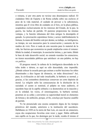 www.elaleph.com
Facundo                                           donde los libros son gratis


o romana, si por otra parte no tuviese una desemejanza radical. El
ciudadano libre de Esparta o de Roma echaba sobre sus esclavos el
peso de la vida material, el cuidado de proveer a la subsistencia,
mientras que él vivía libre de cuidados en el foro, en la plaza pública,
ocupándose exclusivamente de los intereses del Estado, de la paz, la
guerra, las luchas de partido. El pastoreo proporciona las mismas
ventajas, y la función inhumana del ilota antiguo la desempeña el
ganado. La procreación espontánea forma y acrece indefinidamente la
fortuna; la mano del hombre está por demás; su trabajo, su inteligencia,
su tiempo, no son necesarios para la conservación y aumento de los
medios de vivir. Pero si nada de esto necesita para lo material de la
vida, las fuerzas que economiza no puede emplearlas como el romano:
fáltale la ciudad, el municipio, la asociación íntima, y, por tanto, fáltale
la base de todo desarrollo social; no estando reunidos los estancieros,
no tienen necesidades públicas que satisfacer: en una palabra, no hay
res publica.
      El progreso moral, la cultura de la inteligencia descuidada en la
tribu árabe o tártara, es aquí no sólo descuidada, sino imposible.
¿Dónde colocar la escuela para que asistan a recibir lecciones los niños
diseminados a diez leguas de distancia, en todas direcciones? Así,
pues, la civilización es del todo irrealizable, la barbarie es normal, y
gracias, si las costumbres domésticas conservan un corto depósito de
moral. La religión sufre las consecuencias de la disolución de la
sociedad; el curato es nominal, el púlpito no tiene auditorio, el
sacerdote huye de la capilla solitaria o se desmoraliza en la inacción y
en la soledad; los vicios, el simoniaquismo, la barbarie normal,
penetran en su celda y convierten su superioridad moral en elementos
de fortuna y de ambición, porque, al fin, concluye por hacerse caudillo
de partido.
      Yo he presenciado una escena campestre digna de los tiempos
primitivos del mundo, anteriores a la institución del sacerdocio.
Hallábame en 1838 en la sierra de San Luis, en casa de un estanciero,
cuyas dos ocupaciones favoritas eran rezar y jugar. Había edificado
una capilla en la que, los domingos por la tarde, rezaba él mismo el
                                     33
              Este documento ha sido descargado de
                       http://www.educ.ar
 
