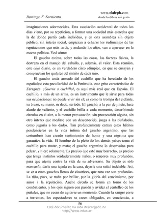 www.elaleph.com
Domingo F. Sarmiento                             donde los libros son gratis


imaginaciones adormecidas. Esta asociación accidental de todos los
días viene, por su repetición, a formar una sociedad más estrecha que
la de donde partió cada individuo, y en esta asamblea sin objeto
público, sin interés social, empiezan a echarse los rudimentos de las
reputaciones que más tarde, y andando los años, van a aparecer en la
escena política. Ved cómo:
     El gaucho estima, sobre todas las cosas, las fuerzas físicas, la
destreza en el manejo del caballo, y, además, el valor. Esta reunión,
este club diario, es un verdadero circo olímpico, en que se ensayan y
comprueban los quilates del mérito de cada uno.
     El gaucho anda armado del cuchillo que ha heredado de los
españoles: esta peculiaridad de la Península, este grito característico de
Zaragoza: ¡Guerra a cuchillo!, es aquí más real que en España. El
cuchillo, a más de un arma, es un instrumento que le sirve para todas
sus ocupaciones: no puede vivir sin él; es como la trompa del elefante,
su brazo, su mano, su dedo, su todo. El gaucho, a la par de jinete, hace
alarde de valiente, y el cuchillo brilla a cada momento, describiendo
círculos en el aire, a la menor provocación, sin provocación alguna, sin
otro interés que medirse con un desconocido; juega a las puñaladas,
como jugaría a los dados. Tan profundamente entran estos hábitos
pendencieros en la vida íntima del gaucho argentino, que las
costumbres han creado sentimientos de honor y una esgrima que
garantiza la vida. El hombre de la plebe de los demás países toma el
cuchillo para matar, y mata; el gaucho argentino lo desenvaina para
pelear, y hiere solamente. Es preciso que esté muy borracho, es preciso
que tenga instintos verdaderamente malos, o rencores muy profundos,
para que atente contra la vida de su adversario. Su objeto es sólo
marcarlo, darle una tajada en la cara, dejarle una señal indeleble. Así,
se ve a estos gauchos llenos de cicatrices, que rara vez son profundas.
La riña, pues, se traba por brillar, por la gloria del vencimiento, por
amor a la reputación. Ancho círculo se forma en torno de los
combatientes, y los ojos siguen con pasión y avidez el centelleo de los
puñales, que no cesan de agitarse un momento. Cuando la sangre corre
a torrentes, los espectadores se creen obligados, en conciencia, a
                                   56
              Este documento ha sido descargado de
                       http://www.educ.ar
 