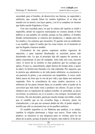 www.elaleph.com
Domingo F. Sarmiento                            donde los libros son gratis


necesidad, para el hombre, de desenvolver sus fuerzas, su capacidad y
ambición, que, cuando faltan los medios legítimos, él se forja un
mundo con su moral y sus leyes aparte, y en él se complace en mostrar
que había nacido Napoleón o César.
      Con esta sociedad, pues, en que la cultura del espíritu es inútil e
imposible; donde los negocios municipales no existen; donde el bien
público es una palabra sin sentido, porque no hay público, el hombre
dotado eminentemente se esfuerza por producirse, y adopta para ello
los medios y los caminos que encuentra. El gaucho será un malhechor
o un caudillo, según el rumbo que las cosas tomen, en el momento en
que ha llegado a hacerse notable.
      Costumbres de este género requieren medios vigorosos de
represión, y para reprimir desalmados se necesitan jueces más
desalmados aún. Lo que al principio dije del capataz de carretas se
aplica exactamente al juez de campaña. Ante toda otra cosa, necesita
valor: el terror de su nombre es más poderoso que los castigos que
aplica. El juez es, naturalmente, algún famoso de tiempo atrás, a quien
la edad y la familia han llamado a la vida ordenada. Por supuesto, que
la justicia que administra es de todo punto arbitraria: su conciencia o
sus pasiones lo guían, y sus sentencias son inapelables. A veces, suele
haber jueces de éstos que lo son de por vida y que dejan una memoria
respetada. Pero la coincidencia de estos medios ejecutivos y lo
arbitrario de las penas forman ideas en el pueblo sobre el poder de la
autoridad que más tarde viene a producir sus efectos. El juez se hace
obedecer por su reputación de audacia temible, su autoridad, su juicio
sin formas, su sentencia, un yo lo mando y sus castigos, inventados por
él mismo. De este desorden, quizá por mucho tiempo inevitable, resulta
que el caudillo que en las revueltas llega a elevarse, posee sin
contradicción, y sin que sus secuaces duden de ello, el poder amplio y
terrible que sólo se encuentra hoy en los pueblos asiáticos.
      El caudillo argentino es un Mahoma que pudiera, a su antojo,
cambiar la religión dominante y forjar una nueva. Tiene todos los
poderes: su injusticia es una desgracia para su víctima, pero no un
abuso de su parte; porque él puede ser injusto; más todavía: él ha de ser
                                   58
              Este documento ha sido descargado de
                       http://www.educ.ar
 