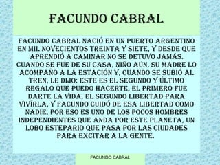 FACUNDO CABRAL Facundo Cabral nació en un puerto argentino en mil novecientos treinta y siete, y desde que aprendió a caminar no se detuvo jamás. Cuando se fue de su casa, niño aún, su madre lo acompañó a la estación y, cuando se subió al tren, le dijo: este es el segundo y último regalo que puedo hacerte, el primero fue darte la vida, el segundo libertad para vivírla, y Facundo cuidó de esa libertad como nadie, por eso es uno de los pocos hombres independientes que anda por este planeta, un lobo estepario que pasa por las ciudades para excitar a la gente.  