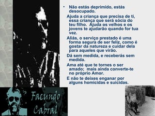 Não estás deprimido, estás desocupado.  Ajuda a criança que precisa de ti, essa criança que será sócia do teu filho.  Ajuda os velhos e os jovens te ajudarão quando for tua vez.  Aliás, o serviço prestado é uma forma segura de ser feliz, como é gostar da natureza e cuidar dela para aqueles que virão.  Dá sem medida, e receberás sem medida.  Ama até que te tornes o ser amado;  mais ainda converte-te no próprio Amor.  E não te deixes enganar por alguns homicidas e suicidas.  