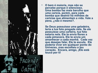 O bem é maioria, mas não se percebe porque é silencioso.  Uma bomba faz mais barulho que uma caricia, porém, para cada bomba que destrói há milhões de carícias que alimentam a vida. Vale a pena, ¿não é mesmo?.  Se Deus possuisse uma geladeira, teria a tua foto pregada nela. Se ele possuisse uma carteira, tua foto estaria nela. Ele te envia flores a cada pimavera. Ele te envia um amanhecer a cada manhã.  Cada vez que desejas falar, Ele te escuta.  Ele poderia viver em qualquer ponto do Universo, mas escolheu o teu coração.  Encara, amigo, ¡Éle está louco por ti! 