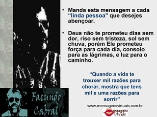 Manda esta mensagem a cada  “linda pessoa"  que desejes abençoar.  Deus não te prometeu dias sem dor, riso sem tristeza, sol sem chuva, porém Ele prometeu força para cada dia, consolo para as lágrimas, e luz para o caminho.  “ Quando a vida te trouxer mil razões para chorar, mostra que tens mil e uma razões para sorrir” www.mensagensvirtuais.com.br 