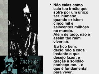 Não caias como caiu teu irmão que sofre por um único ser  humano,  quando existem cinco mil e seiscentos milhões no mundo.  Além de tudo, não é assim tão ruim viver só. Eu fico bem, decidindo a cada instante o que desejo fazer, e graças à solidão conheço-me… o que é fundamental para viver.  