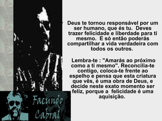 Deus te tornou responsável por um ser humano, que és tu.  Deves trazer felicidade e liberdade para ti mesmo.  E só então poderás compartilhar a vida verdadeira com todos os outros.    Lembra-te : "Amarás ao próximo como a ti mesmo". Reconcilia-te contigo, coloca-te frente ao espelho e pensa que esta criatura que vês, é uma obra de Deus, e decide neste exato momento ser feliz, porque a  felicidade é uma aquisição.  