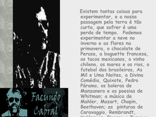 Existem tantas coisas para experimentar, e a nossa passagem pela terra é tão curta, que sofrer é uma perda de tempo.  Podemos experimentar a neve no inverno e as flores na primavera, o chocolate de Perusa, a baguette francesa, os tacos mexicanos, o vinho chileno, os mares e os rios, o futebol dos brasileiros, As Mil e Uma Noites, a Divina Comédia, Quixote, Pedro Páramo, os boleros de Manzanero e as poesias de Whitman; a música de Mahler, Mozart, Chopin, Beethoven; as  pinturas de Caravaggio, Rembrandt, Velázquez, Picasso e Tamayo, entre tantas maravilhas.  