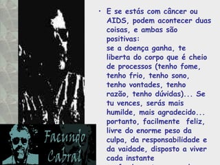 E se estás com câncer ou AIDS, podem acontecer duas coisas, e ambas são positivas:  se a doença ganha, te liberta do corpo que é cheio de processos (tenho fome,  tenho frio, tenho sono, tenho vontades, tenho razão, tenho dúvidas)... Se tu vences, serás mais humilde, mais agradecido... portanto, facilmente  feliz, livre do enorme peso da culpa, da responsabilidade e da vaidade, disposto a viver cada instante profundamente, como deve ser.  