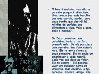 O bem é maioria, mas não se percebe porque é silencioso.  Uma bomba faz mais barulho que uma caricia, porém, para cada bomba que destrói há milhões de carícias que alimentam a vida. Vale a pena, ¿não é mesmo?.  Se Deus possuisse uma geladeira, teria a tua foto pregada nela. Se ele possuisse uma carteira, tua foto estaria nela. Ele te envia flores a cada pimavera. Ele te envia um amanhecer a cada manhã.  Cada vez que desejas falar, Ele te escuta.  Ele poderia viver em qualquer ponto do Universo, mas escolheu o teu coração.  Encara, amigo, ¡Éle está louco por ti! 