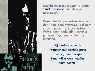 Manda esta mensagem a cada  “linda pessoa"  que desejes abençoar.  Deus não te prometeu dias sem dor, riso sem tristeza, sol sem chuva, porém Ele prometeu força para cada dia, consolo para as lágrimas, e luz para o caminho.  “ Quando a vida te trouxer mil razões para chorar, mostra que tens mil e uma razões para sorrir” 