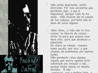Não estás deprimido, estás distraído. Por isso acreditas que perdeste algo, o que é impossível, porque tudo te foi dado.  Não fizeste um só cabelo de tua cabeça, portanto não és dono de coisa alguma. Além disso, a vida não te tira coisas: te liberta de coisas… alivia-te para que possas voar mais alto, para que alcances a plenitude.  Do útero ao túmulo, vivemos numa escola; por isso, o que chamas de problemas são apenas lições.  Não perdeste coisa alguma:  Aquele que morre apenas está adiantado em relação a nós, porque todos vamos na mesma direção.  E não  esqueças, que o melhor dele, o amor, continua vivo em teu coração. 