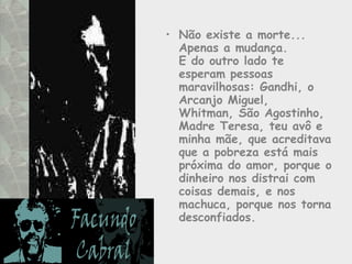 Não existe a morte...  Apenas a mudança.  E do outro lado te esperam pessoas maravilhosas: Gandhi, o Arcanjo Miguel,  Whitman, São Agostinho, Madre Teresa, teu avô e minha mãe, que acreditava que a pobreza está mais próxima do amor, porque o dinheiro nos distrai com coisas demais, e nos machuca, porque nos torna desconfiados.  