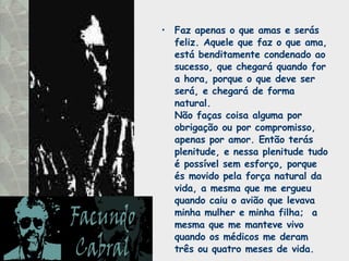 Faz apenas o que amas e serás feliz. Aquele que faz o que ama, está benditamente condenado ao sucesso, que chegará quando for a hora, porque o que deve ser será, e chegará de forma natural.  Não faças coisa alguma por obrigação ou por compromisso, apenas por amor. Então terás plenitude, e nessa plenitude tudo é possível sem esforço, porque és movido pela força natural da vida, a mesma que me ergueu quando caiu o avião que levava minha mulher e minha filha;  a mesma que me manteve vivo quando os médicos me deram três ou quatro meses de vida. 