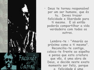 Deus te tornou responsável por um ser humano, que és tu.  Deves trazer felicidade e liberdade para ti mesmo.  E só então poderás compartilhar a vida verdadeira com todos os outros.    Lembra-te : "Amarás ao próximo como a ti mesmo". Reconcilia-te contigo, coloca-te frente ao espelho e pensa que esta criatura que vês, é uma obra de Deus, e decide neste exato momento ser feliz, porque a  felicidade é uma aquisição.  