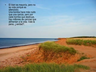 El bien es mayoría, pero no se nota porque es silencioso.  Una bomba hace más ruido que una caricia, pero por cada bomba que destruye, hay millones de caricias que alimentan a la vida. Vale la pena, ¿verdad?.  