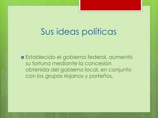Sus ideas políticas
Establecido el gobierno federal, aumentó
su fortuna mediante la concesión
obtenida del gobierno local, en conjunto
con los grupos riojanos y porteños.