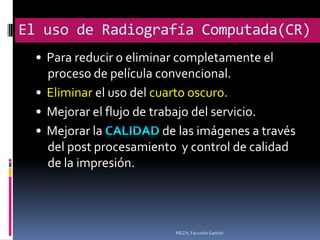 El uso de Radiografía Computada(CR)
  • Para reducir o eliminar completamente el
    proceso de película convencional.
  • Eliminar el uso del cuarto oscuro.
  • Mejorar el flujo de trabajo del servicio.
  • Mejorar la             de las imágenes a través
    del post procesamiento y control de calidad
    de la impresión.




                            MEZA, Facundo Gastón
 