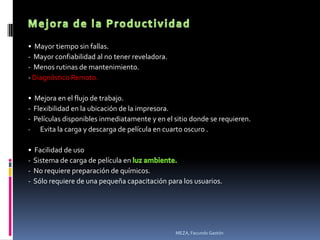 • Mayor tiempo sin fallas.
- Mayor confiabilidad al no tener reveladora.
- Menos rutinas de mantenimiento.
- Diagnóstico Remoto.

• Mejora en el flujo de trabajo.
- Flexibilidad en la ubicación de la impresora.
- Películas disponibles inmediatamente y en el sitio donde se requieren.
- Evita la carga y descarga de película en cuarto oscuro .

• Facilidad de uso
- Sistema de carga de película en
- No requiere preparación de químicos.
- Sólo requiere de una pequeña capacitación para los usuarios.




                                                MEZA, Facundo Gastón
 