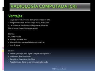 – Mejor aprovechamiento de la profundidad de bits.
– Independencia de la dosis. Baja dosis, más ruido.
– Las placas se iluminan con UV para reutilizarlas.
Disminución de costos de operación

Elimina
• Cuarto oscuro
• Manejo de desechos
• Mantenimiento a reveladoras automáticas
• Uso de agua

Reduce
• Etapas y tiempo para lograr una placa diagnóstica
• Inventario de suministros
• Requisitos de espacio (Archivo)
• Repetición de disparos por técnica inadecuada


                                                      MEZA, Facundo Gastón
 