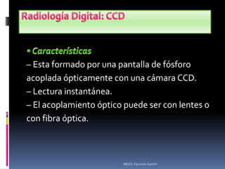 – Esta formado por una pantalla de fósforo
acoplada ópticamente con una cámara CCD.
– Lectura instantánea.
– El acoplamiento óptico puede ser con lentes o
con fibra óptica.



                        MEZA, Facundo Gastón
 