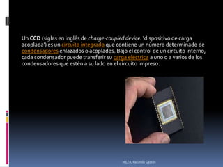 Un CCD (siglas en inglés de charge-coupled device: ‘dispositivo de carga
acoplada’) es un circuito integrado que contiene un número determinado de
condensadores enlazados o acoplados. Bajo el control de un circuito interno,
cada condensador puede transferir su carga eléctrica a uno o a varios de los
condensadores que estén a su lado en el circuito impreso.




                                         MEZA, Facundo Gastón
 