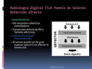 Radiología Digital Flat Panels de Selenio
Detección directa


– No necesitan cobertura
   centelladora.
– Conversión directa de RX a
   Señales eléctricas.
– Selenio es un buen
   fotoconductor.
– El sensor puede ser de gran
   espesor (500um) sin afectar la
   resolución.




                                    MEZA, Facundo Gastón
 