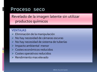 Proceso seco
Revelado de la imagen latente sin utilizar
  productos químicos


   Eliminación de la manipulación
   No hay necesidad de cámaras oscuras
   No hay necesidad de sistema de tuberías
   Impacto ambiental menor
   Costes económicos reducidos
   Costes operativos reducidos
   Rendimiento mas elevado


                                MEZA, Facundo Gastón
 
